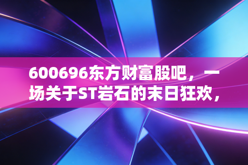 600696东方财富股吧，一场关于ST岩石的末日狂欢，散户在绝望中寻找希望