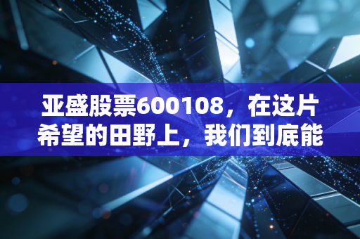 亚盛股票600108,在这片希望的田野上,我们到底能种出多少金子?