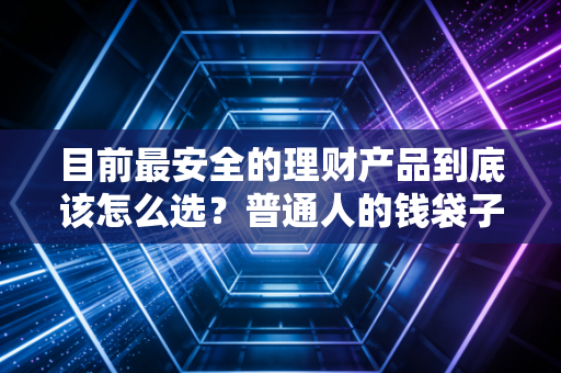 目前最安全的理财产品到底该怎么选？普通人的钱袋子保卫战