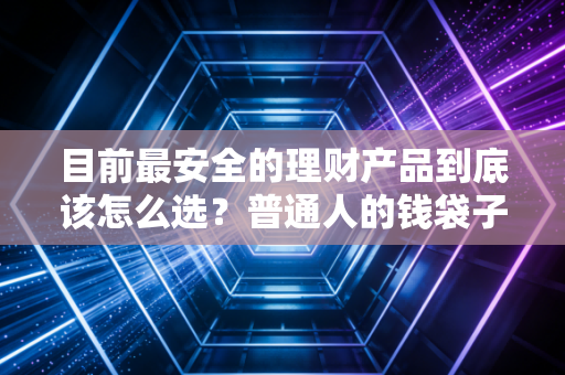 目前最安全的理财产品到底该怎么选？普通人的钱袋子保卫战