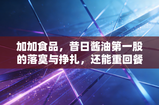 加加食品，昔日酱油第一股的落寞与挣扎，还能重回餐桌C位吗？