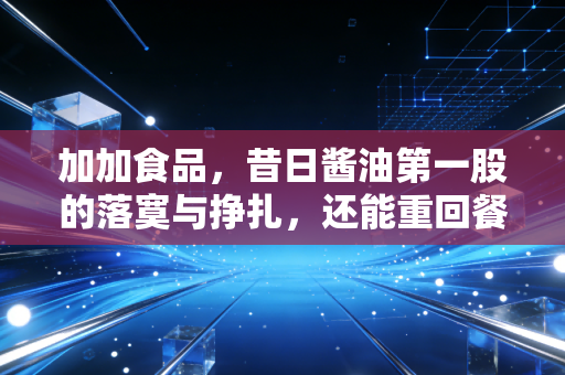 加加食品，昔日酱油第一股的落寞与挣扎，还能重回餐桌C位吗？