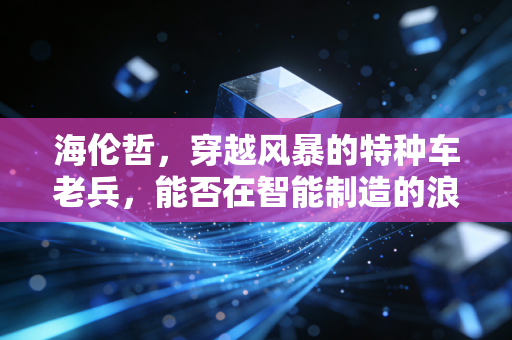 海伦哲，穿越风暴的特种车老兵，能否在智能制造的浪潮中迎来第二春？