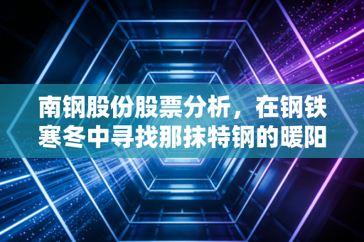 南钢股份股票分析，在钢铁寒冬中寻找那抹特钢的暖阳，中信入局后的新机遇