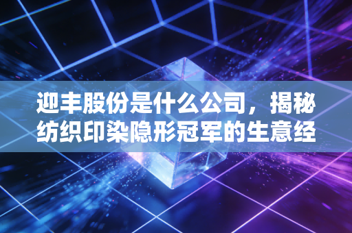 迎丰股份是什么公司，揭秘纺织印染隐形冠军的生意经与投资价值