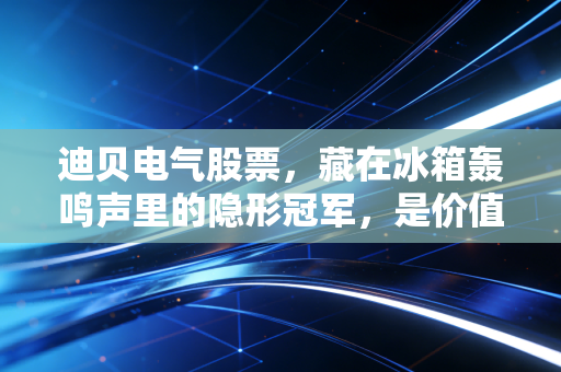 迪贝电气股票,藏在冰箱轰鸣声里的隐形冠军,是价值洼地还是平庸之辈?