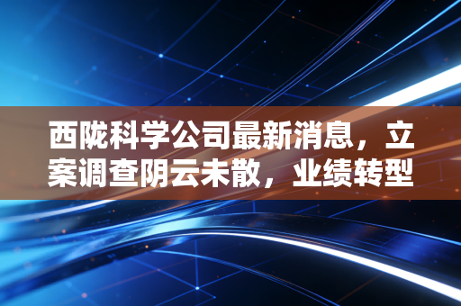 西陇科学公司最新消息，立案调查阴云未散，业绩转型能否突围？深度解析与投资思考