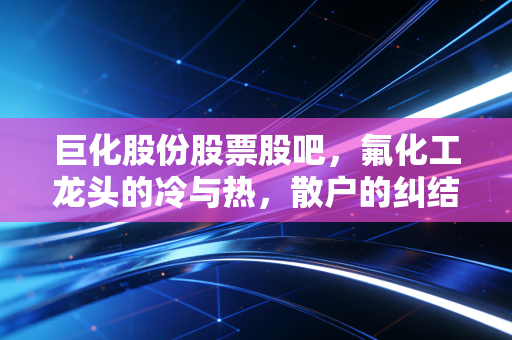 巨化股份股票股吧，氟化工龙头的冷与热，散户的纠结与坚守