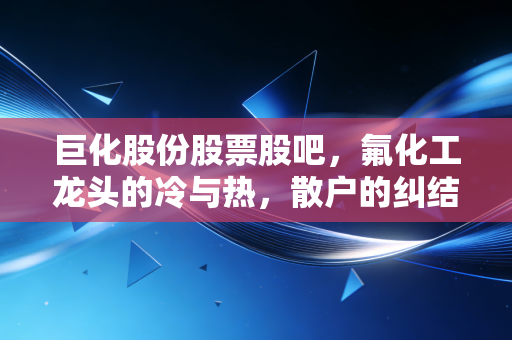 巨化股份股票股吧，氟化工龙头的冷与热，散户的纠结与坚守