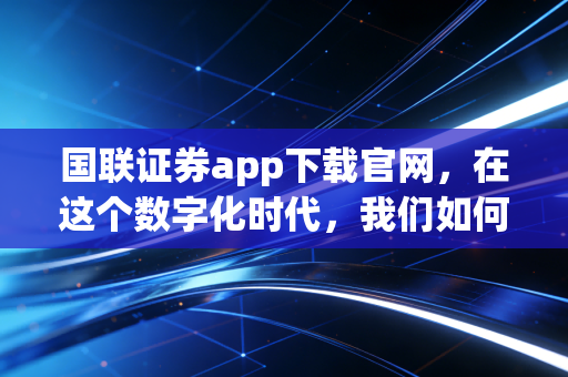 国联证券app下载官网，在这个数字化时代，我们如何选择趁手的投资工具？