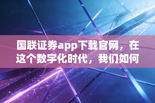 国联证券app下载官网，在这个数字化时代，我们如何选择趁手的投资工具？