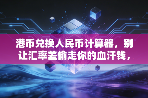 港币兑换人民币计算器，别让汇率差偷走你的血汗钱，教你精明换汇的实战心法