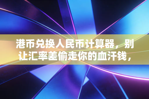 港币兑换人民币计算器，别让汇率差偷走你的血汗钱，教你精明换汇的实战心法