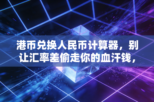港币兑换人民币计算器，别让汇率差偷走你的血汗钱，教你精明换汇的实战心法