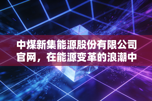 中煤新集能源股份有限公司官网，在能源变革的浪潮中，寻找煤炭企业的第二增长曲线