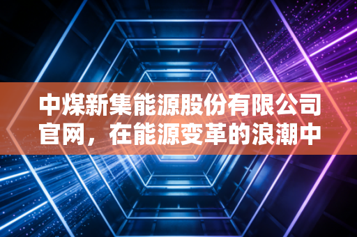 中煤新集能源股份有限公司官网，在能源变革的浪潮中，寻找煤炭企业的第二增长曲线