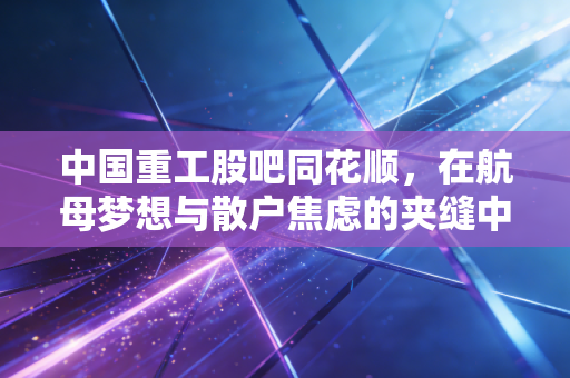 中国重工股吧同花顺，在航母梦想与散户焦虑的夹缝中，我们到底在博弈什么？