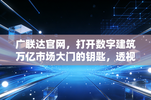 广联达官网，打开数字建筑万亿市场大门的钥匙，透视中国建筑业的数字化转型