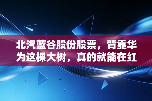北汽蓝谷股份股票，背靠华为这棵大树，真的就能在红海里躺赢吗？