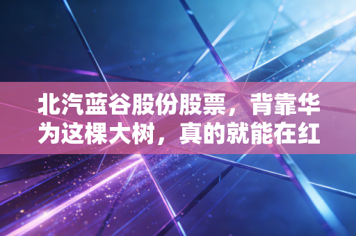 北汽蓝谷股份股票，背靠华为这棵大树，真的就能在红海里躺赢吗？