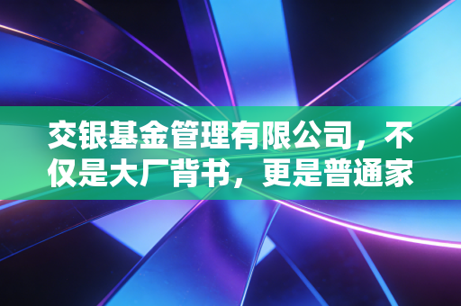交银基金管理有限公司，不仅是大厂背书，更是普通家庭穿越周期的理财压舱石