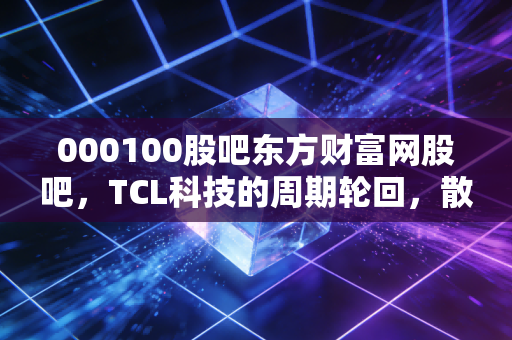 000100股吧东方财富网股吧，TCL科技的周期轮回，散户眼中的面板之王能否再创辉煌？