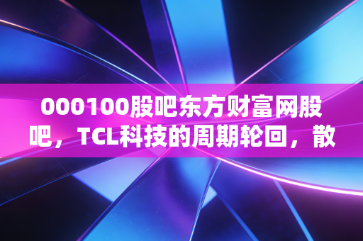 000100股吧东方财富网股吧，TCL科技的周期轮回，散户眼中的面板之王能否再创辉煌？