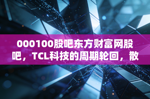 000100股吧东方财富网股吧，TCL科技的周期轮回，散户眼中的面板之王能否再创辉煌？