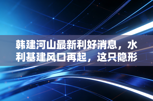韩建河山最新利好消息，水利基建风口再起，这只隐形冠军能否借势腾飞？