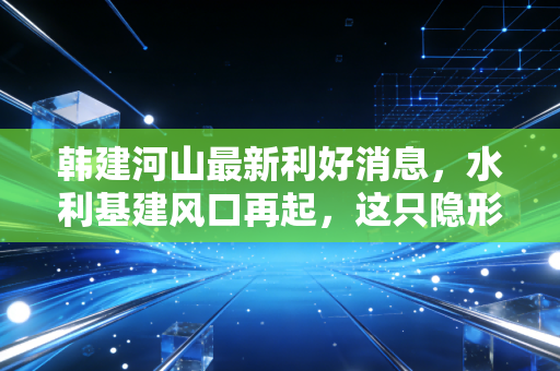 韩建河山最新利好消息，水利基建风口再起，这只隐形冠军能否借势腾飞？