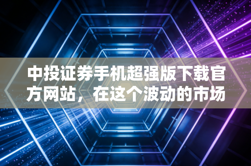 中投证券手机超强版下载官方网站，在这个波动的市场中，如何握紧你手中的武器