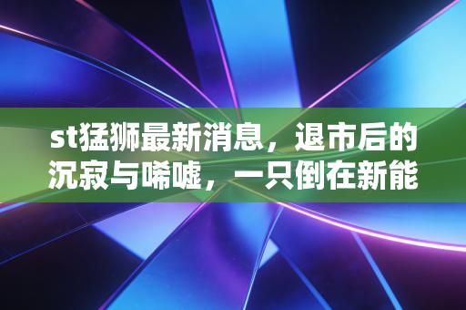 st猛狮最新消息，退市后的沉寂与唏嘘，一只倒在新能源黎明前的猛狮
