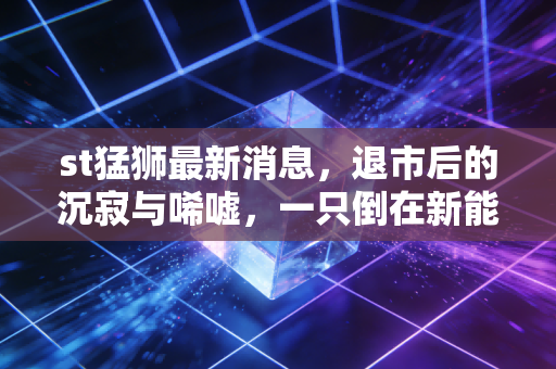 st猛狮最新消息，退市后的沉寂与唏嘘，一只倒在新能源黎明前的猛狮