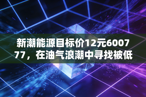 新潮能源目标价12元600777，在油气浪潮中寻找被低估的隐形冠军，这或许是你离周期之王最近的一次