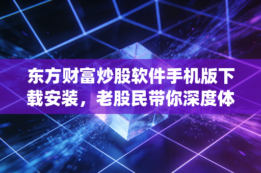 东方财富炒股软件手机版下载安装,老股民带你深度体验这款国民级App的方方面面