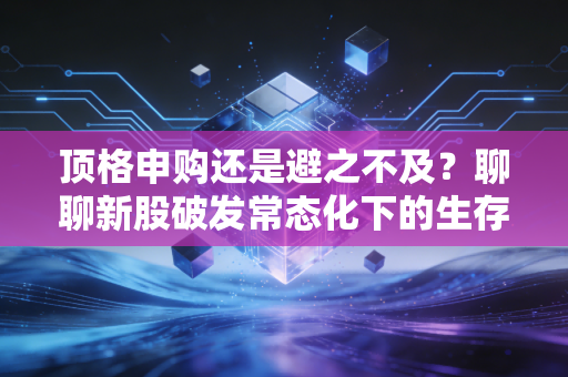 顶格申购还是避之不及？聊聊新股破发常态化下的生存法则