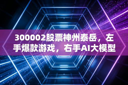 300002股票神州泰岳，左手爆款游戏，右手AI大模型，这只创业板老兵的春天真的来了吗？