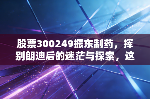 股票300249振东制药，挥别朗迪后的迷茫与探索，这是一场豪赌还是新生？