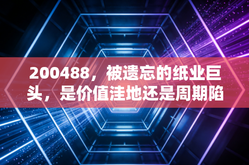 200488，被遗忘的纸业巨头，是价值洼地还是周期陷阱？