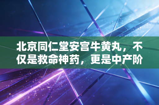 北京同仁堂安宫牛黄丸，不仅是救命神药，更是中产阶级的焦虑解药与投资神话