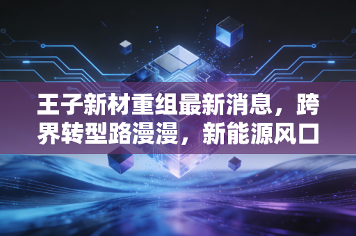 王子新材重组最新消息，跨界转型路漫漫，新能源风口下的机遇与陷阱