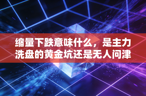缩量下跌意味什么,是主力洗盘的黄金坑还是无人问津的冷板凳?深度复盘背后的资金博弈