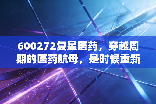 600272复星医药，穿越周期的医药航母，是时候重新审视这家老牌巨头了吗？