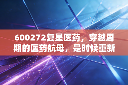 600272复星医药，穿越周期的医药航母，是时候重新审视这家老牌巨头了吗？