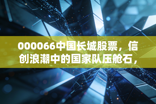 000066中国长城股票，信创浪潮中的国家队压舱石，是风口还是泡沫？