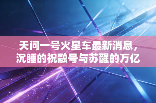 天问一号火星车最新消息，沉睡的祝融号与苏醒的万亿级太空经济蓝海