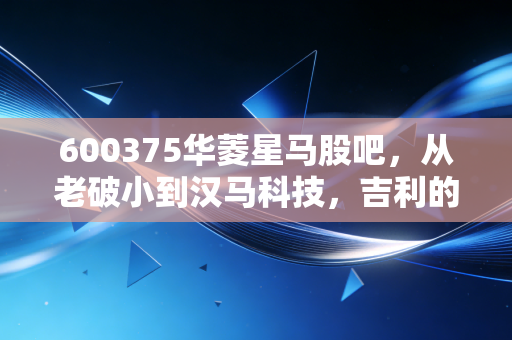 600375华菱星马股吧，从老破小到汉马科技，吉利的入局能否带我们穿越重卡周期的寒冬？