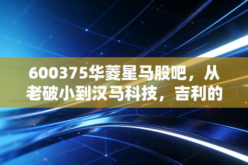 600375华菱星马股吧，从老破小到汉马科技，吉利的入局能否带我们穿越重卡周期的寒冬？