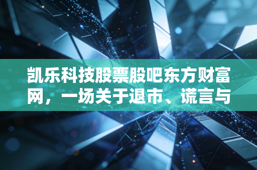 凯乐科技股票股吧东方财富网，一场关于退市、谎言与散户血泪的深度复盘