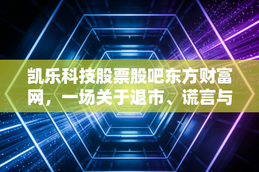 凯乐科技股票股吧东方财富网，一场关于退市、谎言与散户血泪的深度复盘